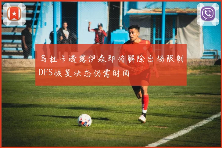 乌杜卡透露伊森即将解除出场限制DFS恢复状态仍需时间