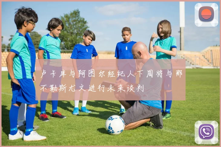 卢卡库与阿图尔经纪人下周将与那不勒斯尤文进行未来谈判