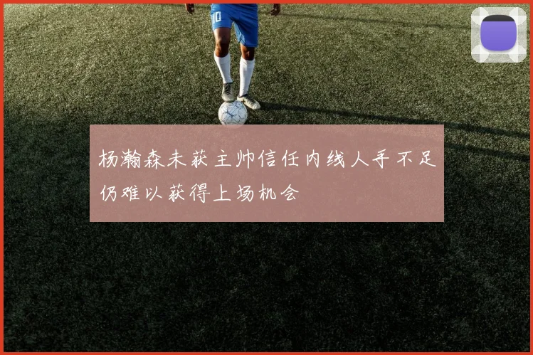 杨瀚森未获主帅信任内线人手不足仍难以获得上场机会