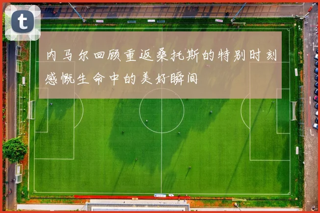 内马尔回顾重返桑托斯的特别时刻感慨生命中的美好瞬间