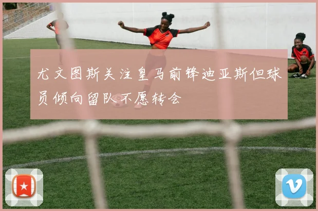 尤文图斯关注皇马前锋迪亚斯但球员倾向留队不愿转会