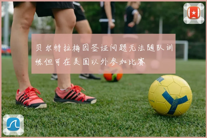贝尔特拉梅因签证问题无法随队训练但可在美国以外参加比赛