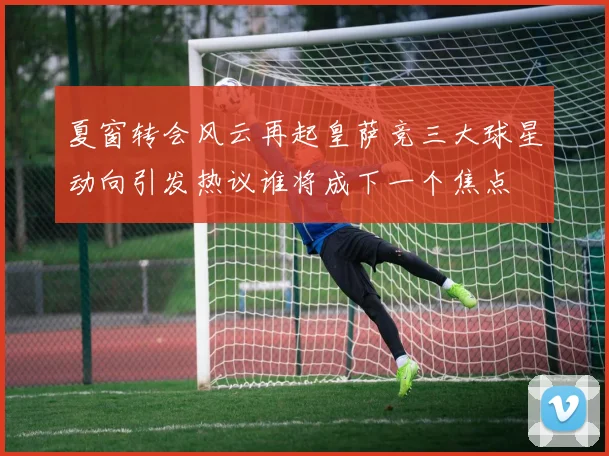 夏窗转会风云再起皇萨竞三大球星动向引发热议谁将成下一个焦点