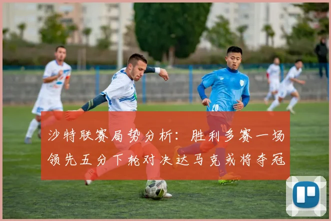 沙特联赛局势分析：胜利多赛一场领先五分下轮对决达马克或将夺冠
