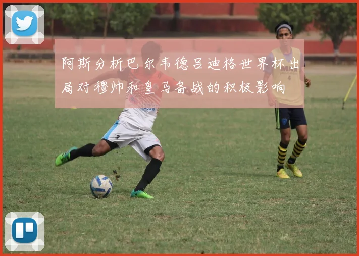阿斯分析巴尔韦德吕迪格世界杯出局对穆帅和皇马备战的积极影响