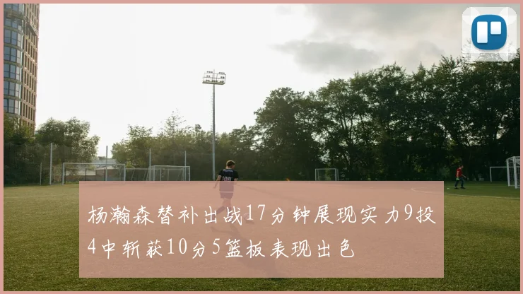 杨瀚森替补出战17分钟展现实力9投4中斩获10分5篮板表现出色