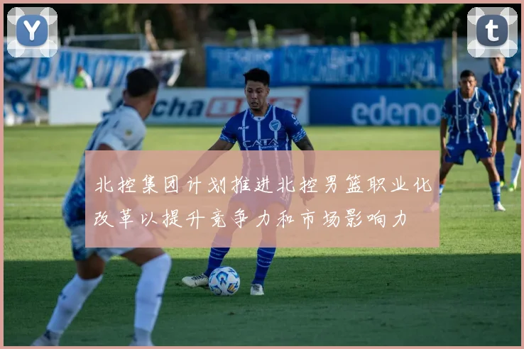 北控集团计划推进北控男篮职业化改革以提升竞争力和市场影响力