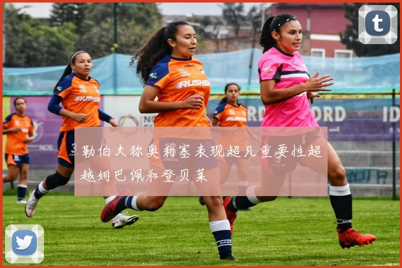 勒伯夫称奥利塞表现超凡重要性超越姆巴佩和登贝莱