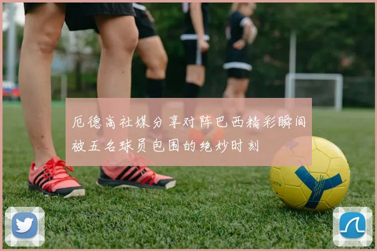 厄德高社媒分享对阵巴西精彩瞬间被五名球员包围的绝妙时刻