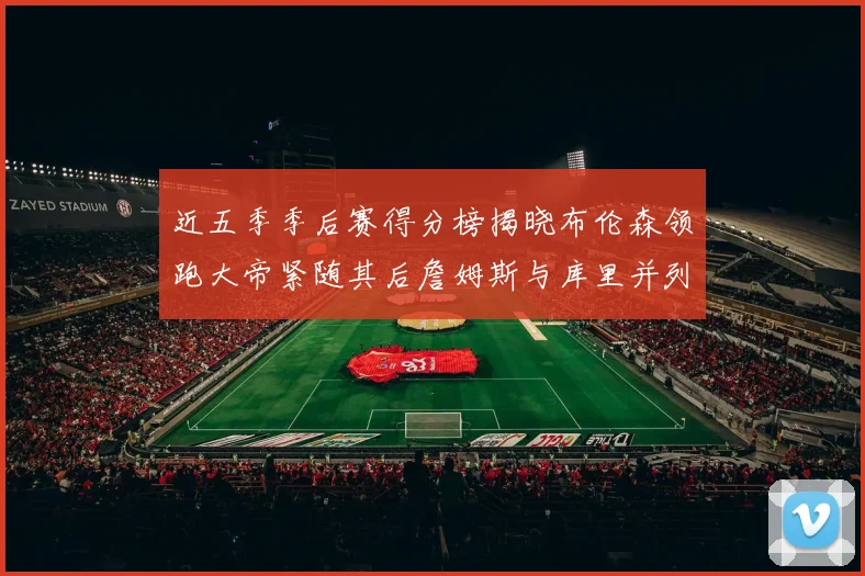 近五季季后赛得分榜揭晓布伦森领跑大帝紧随其后詹姆斯与库里并列第四