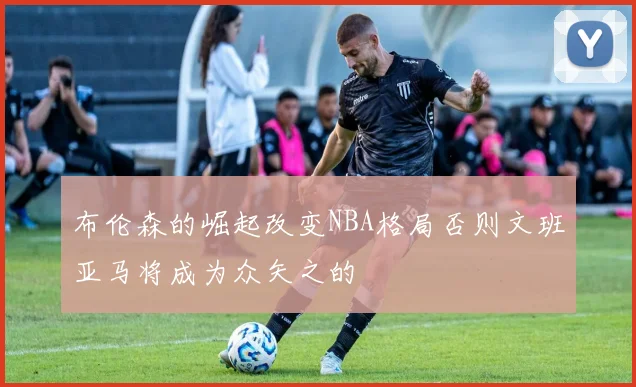 布伦森的崛起改变NBA格局否则文班亚马将成为众矢之的