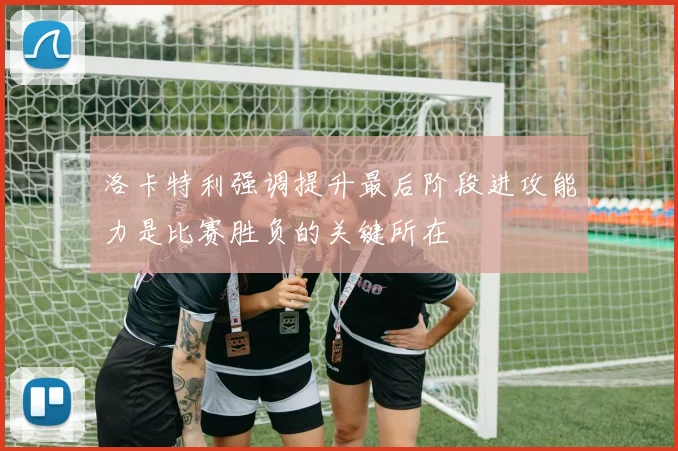 洛卡特利强调提升最后阶段进攻能力是比赛胜负的关键所在
