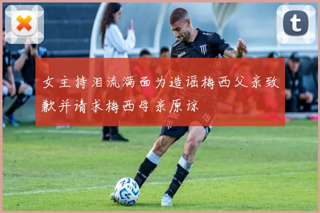 女主持泪流满面为造谣梅西父亲致歉并请求梅西母亲原谅