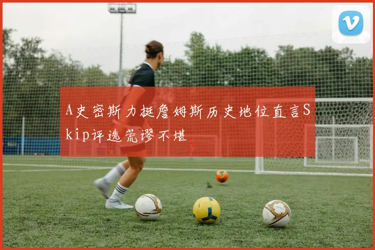 A史密斯力挺詹姆斯历史地位直言Skip评选荒谬不堪