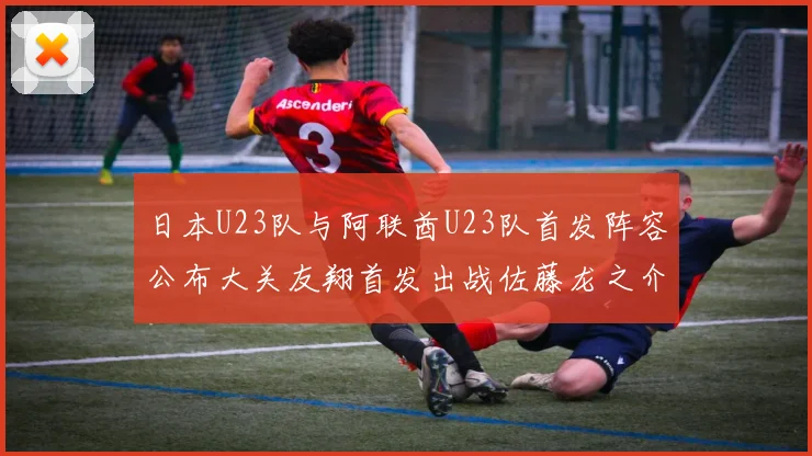 日本U23队与阿联酋U23队首发阵容公布大关友翔首发出战佐藤龙之介替补待命