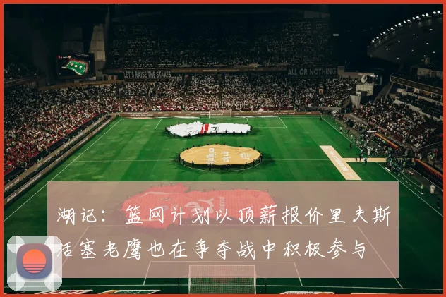 湖记：篮网计划以顶薪报价里夫斯活塞老鹰也在争夺战中积极参与