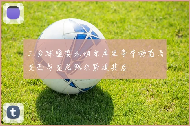 三分球盛宴米切尔库里争夺榜首马克西与克尼佩尔紧追其后