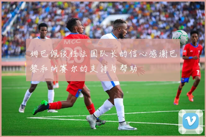 姆巴佩谈任法国队长的信心感谢巴黎和纳赛尔的支持与帮助