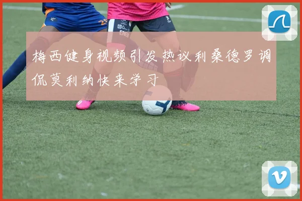 梅西健身视频引发热议利桑德罗调侃莫利纳快来学习
