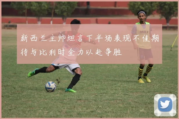 新西兰主帅坦言下半场表现不佳期待与比利时全力以赴争胜