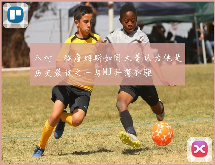 八村塁称詹姆斯如同大哥认为他是历史最佳之一与MJ并驾齐驱