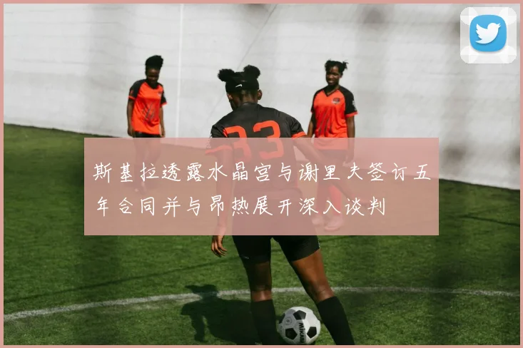 斯基拉透露水晶宫与谢里夫签订五年合同并与昂热展开深入谈判
