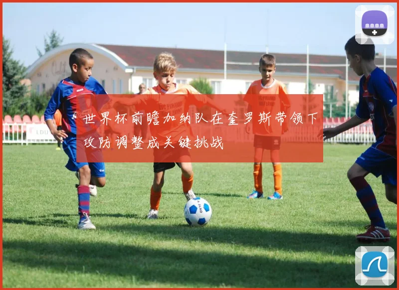世界杯前瞻加纳队在奎罗斯带领下攻防调整成关键挑战