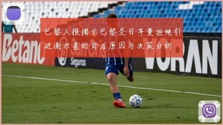 巴黎人报揭示巴黎圣日耳曼拒绝引进谢尔基的背后原因与决策分析
